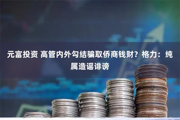 元富投资 高管内外勾结骗取侨商钱财？格力：纯属造谣诽谤