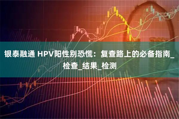 银泰融通 HPV阳性别恐慌：复查路上的必备指南_检查_结果_检测