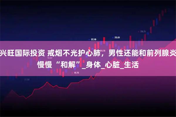 兴旺国际投资 戒烟不光护心肺，男性还能和前列腺炎慢慢 “和解”_身体_心脏_生活