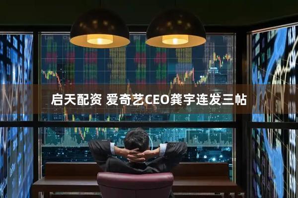 启天配资 爱奇艺CEO龚宇连发三帖