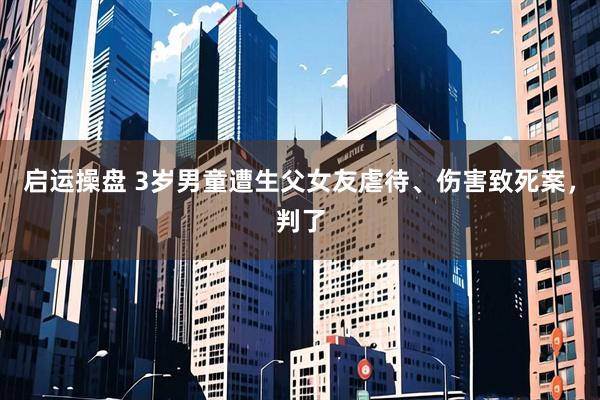 启运操盘 3岁男童遭生父女友虐待、伤害致死案，判了