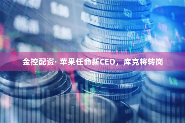 金控配资· 苹果任命新CEO，库克将转岗
