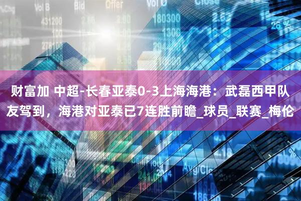 财富加 中超-长春亚泰0-3上海海港：武磊西甲队友驾到，海港对亚泰已7连胜前瞻_球员_联赛_梅伦