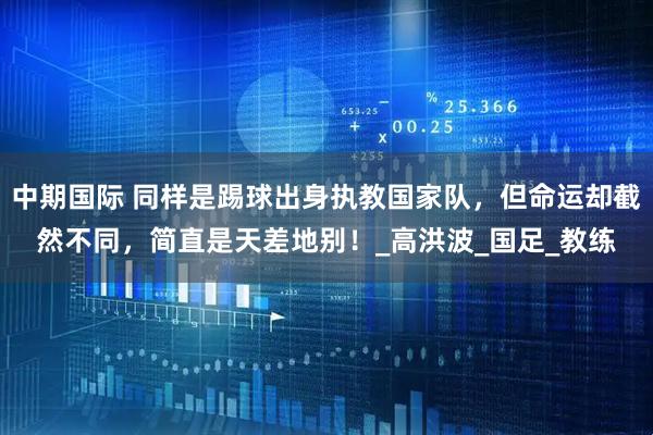 中期国际 同样是踢球出身执教国家队，但命运却截然不同，简直是天差地别！_高洪波_国足_教练