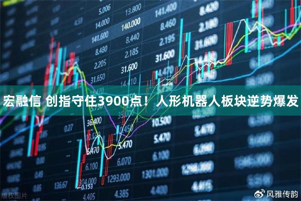 宏融信 创指守住3900点！人形机器人板块逆势爆发
