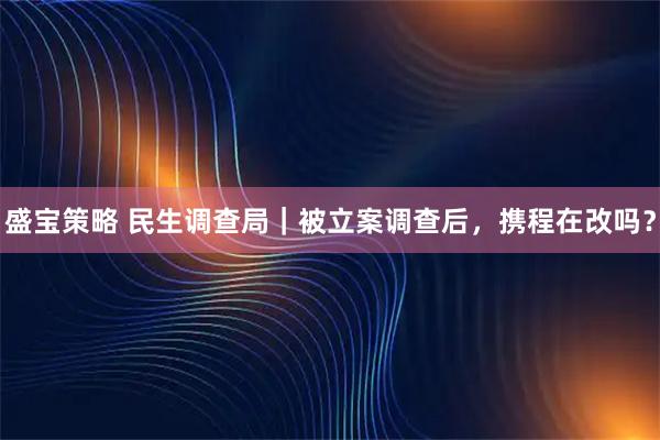 盛宝策略 民生调查局｜被立案调查后，携程在改吗？