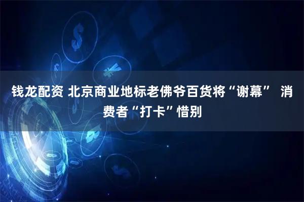 钱龙配资 北京商业地标老佛爷百货将“谢幕”  消费者“打卡”惜别
