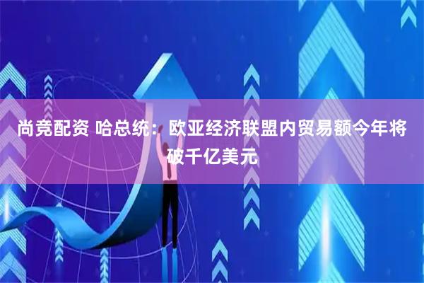 尚竞配资 哈总统：欧亚经济联盟内贸易额今年将破千亿美元
