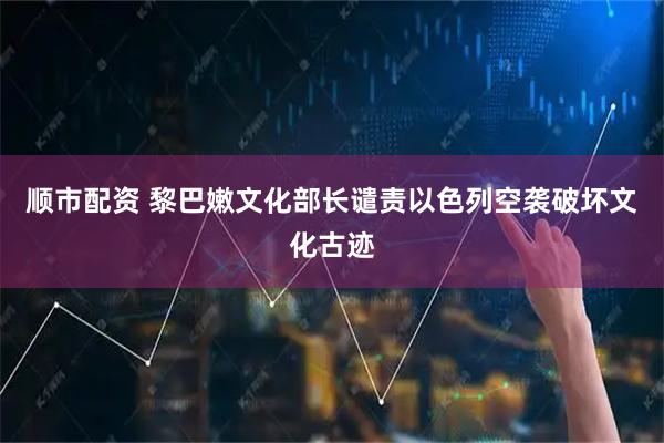 顺市配资 黎巴嫩文化部长谴责以色列空袭破坏文化古迹