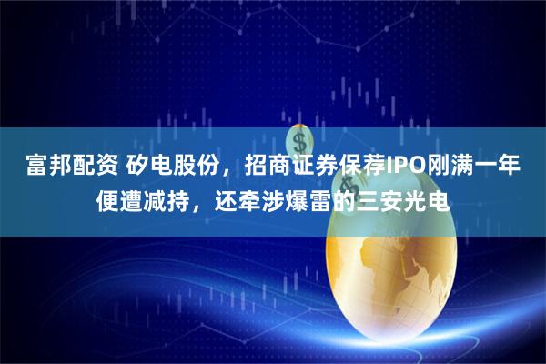 富邦配资 矽电股份，招商证券保荐IPO刚满一年便遭减持，还牵涉爆雷的三安光电
