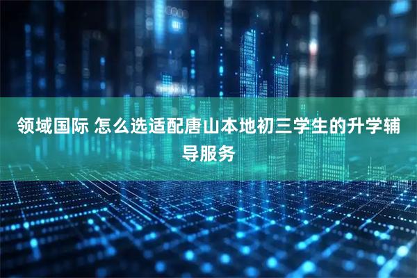 领域国际 怎么选适配唐山本地初三学生的升学辅导服务