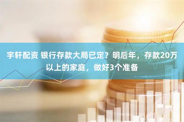 宇轩配资 银行存款大局已定？明后年，存款20万以上的家庭，做好3个准备