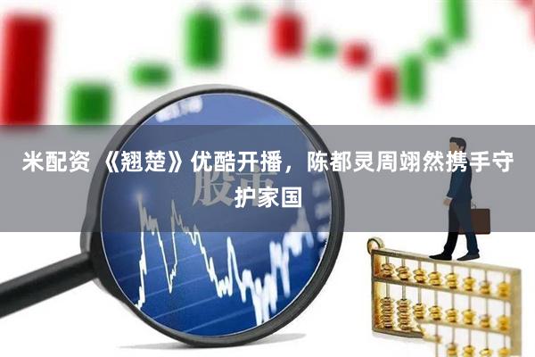 米配资 《翘楚》优酷开播，陈都灵周翊然携手守护家国