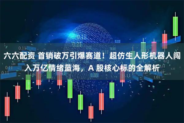 六六配资 首销破万引爆赛道!超仿生人形机器人闯入万亿情绪蓝海,A 股核心标的全解析