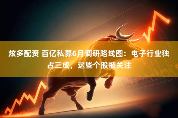 炫多配资 百亿私募6月调研路线图：电子行业独占三成，这些个股被关注