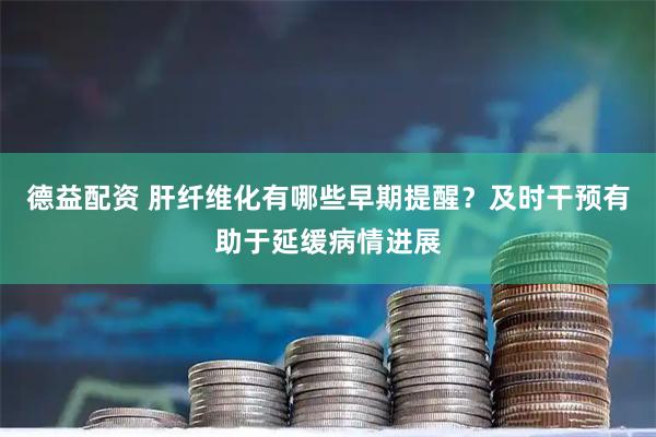 德益配资 肝纤维化有哪些早期提醒？及时干预有助于延缓病情进展
