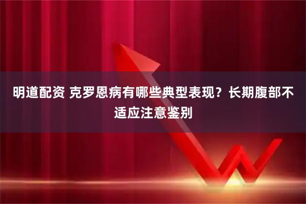 明道配资 克罗恩病有哪些典型表现？长期腹部不适应注意鉴别