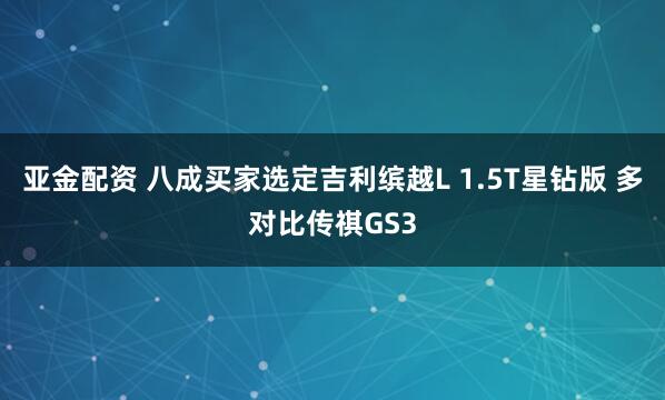 亚金配资 八成买家选定吉利缤越L 1.5T星钻版 多对比传祺GS3