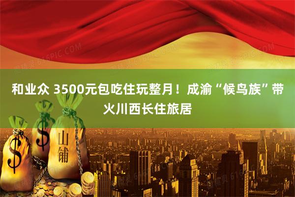 和业众 3500元包吃住玩整月!成渝“候鸟族”带火川西长住旅居