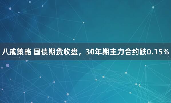 八戒策略 国债期货收盘，30年期主力合约跌0.15%