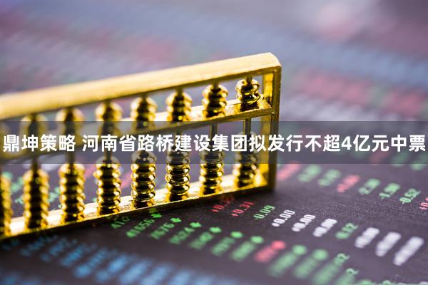 鼎坤策略 河南省路桥建设集团拟发行不超4亿元中票