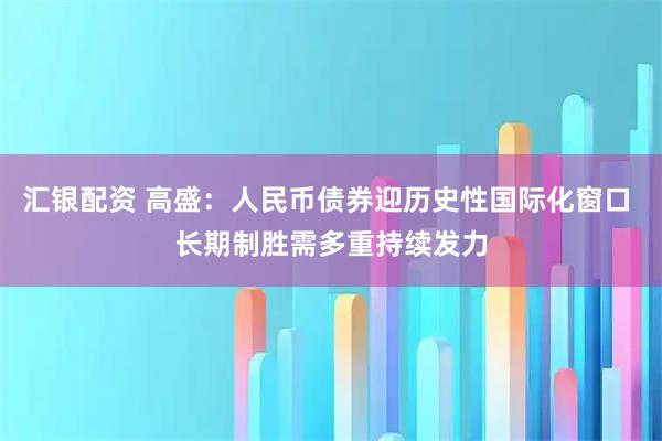 汇银配资 高盛：人民币债券迎历史性国际化窗口 长期制胜需多重持续发力