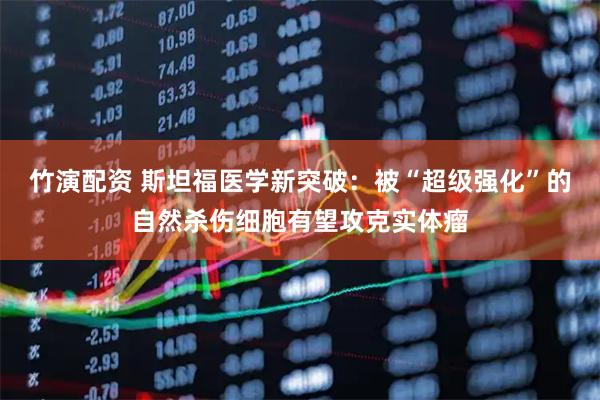 竹演配资 斯坦福医学新突破：被“超级强化”的自然杀伤细胞有望攻克实体瘤