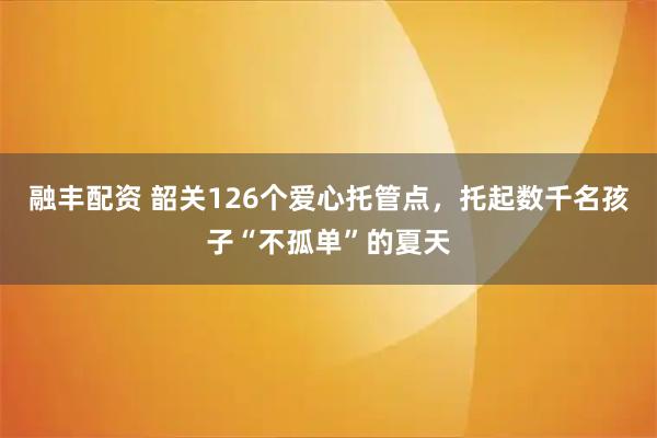 融丰配资 韶关126个爱心托管点，托起数千名孩子“不孤单”的夏天