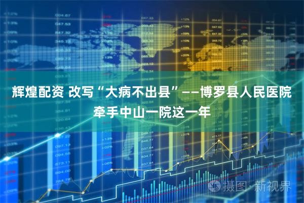 辉煌配资 改写“大病不出县”——博罗县人民医院牵手中山一院这一年