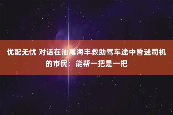 优配无忧 对话在汕尾海丰救助驾车途中昏迷司机的市民：能帮一把是一把