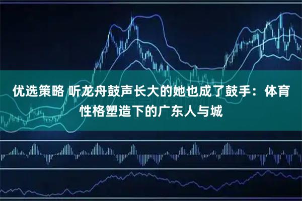 优选策略 听龙舟鼓声长大的她也成了鼓手：体育性格塑造下的广东人与城