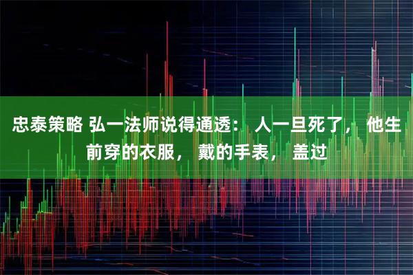 忠泰策略 弘一法师说得通透： 人一旦死了， 他生前穿的衣服， 戴的手表， 盖过