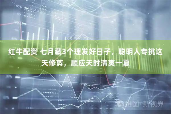 红牛配资 七月藏3个理发好日子，聪明人专挑这天修剪，顺应天时清爽一夏