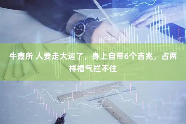 牛鑫所 人要走大运了，身上自带6个吉兆，占两样福气拦不住